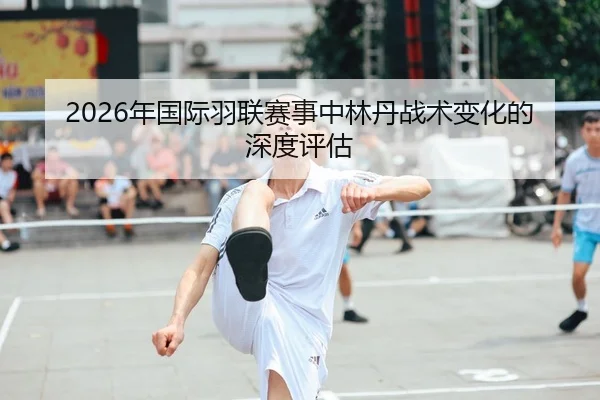 2026年国际羽联赛事中林丹战术变化的深度评估