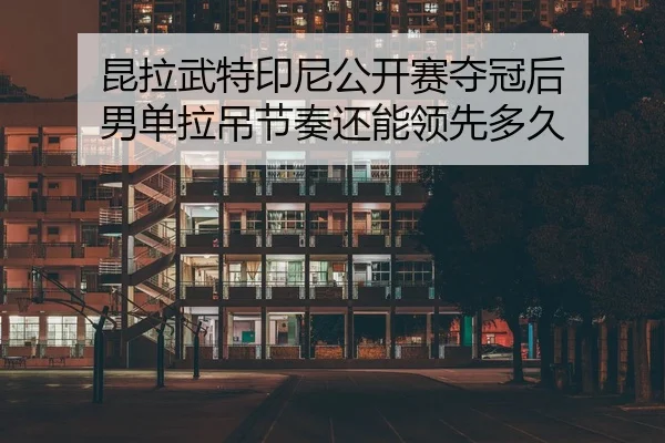 昆拉武特印尼公开赛夺冠后 男单拉吊节奏还能领先多久