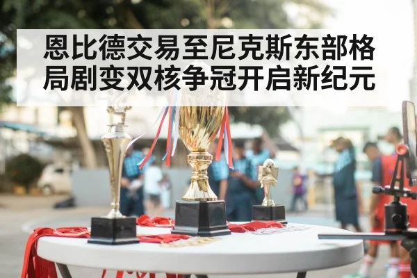 恩比德交易至尼克斯东部格局剧变双核争冠开启新纪元